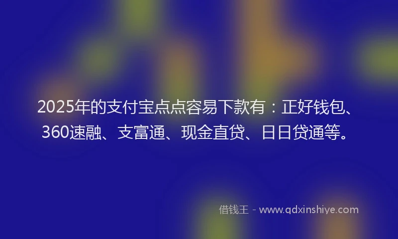 2025年的支付宝点点容易下款有：正好钱包、360速融、支富通、现金直贷、日日贷通等。