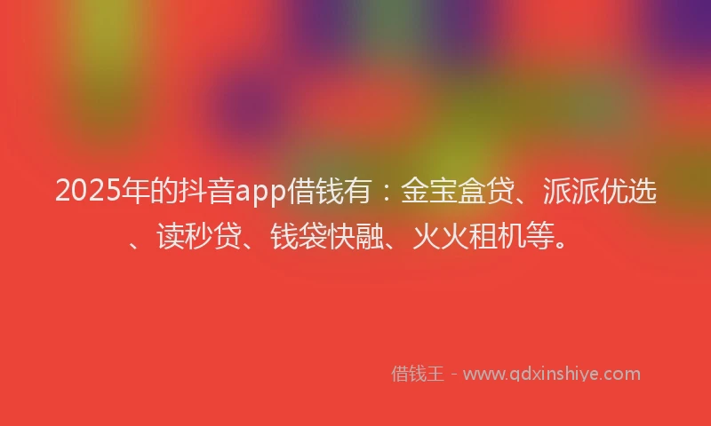 2025年的抖音app借钱有：金宝盒贷、派派优选、读秒贷、钱袋快融、火火租机等。