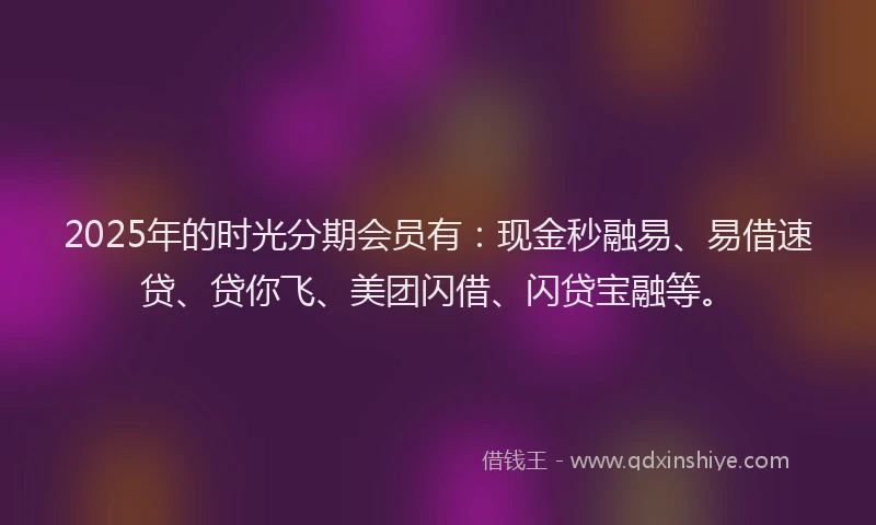 2025年的时光分期会员有：现金秒融易、易借速贷、贷你飞、美团闪借、闪贷宝融等。