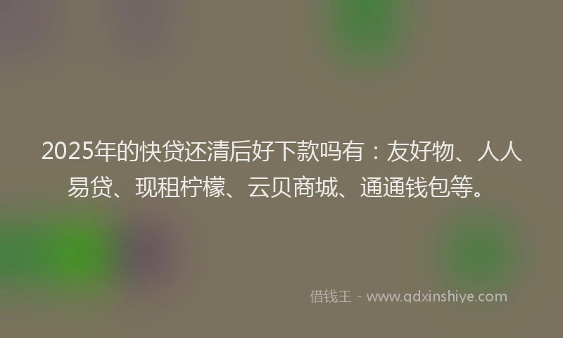 2025年的快贷还清后好下款吗有：友好物、人人易贷、现租柠檬、云贝商城、通通钱包等。