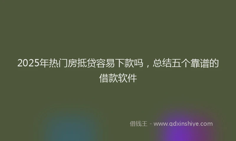 2025年热门房抵贷容易下款吗，总结五个靠谱的借款软件