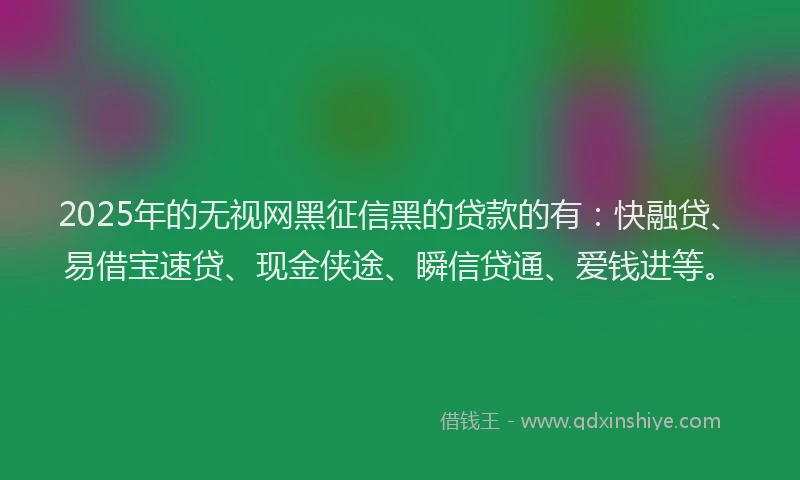2025年的无视网黑征信黑的贷款的有：快融贷、易借宝速贷、现金侠途、瞬信贷通、爱钱进等。