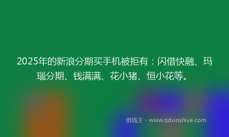 2025年的新浪分期买手机被拒有：闪借快融、玛瑙分期、钱满满、花小猪、恒小花等。