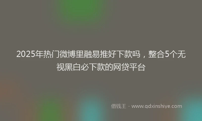 2025年热门微博里融易推好下款吗，整合5个无视黑白必下款的网贷平台