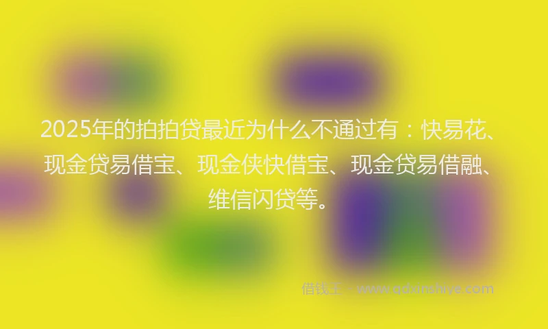 2025年的拍拍贷最近为什么不通过有：快易花、现金贷易借宝、现金侠快借宝、现金贷易借融、维信闪贷等。