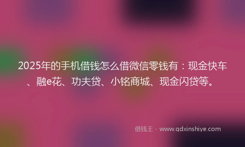 2025年的手机借钱怎么借微信零钱有：现金快车、融e花、功夫贷、小铭商城、现金闪贷等。