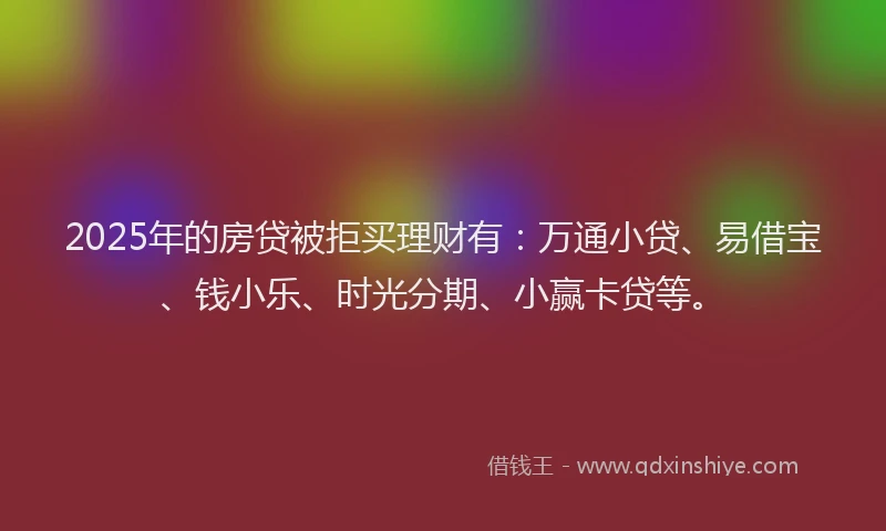 2025年的房贷被拒买理财有：万通小贷、易借宝、钱小乐、时光分期、小赢卡贷等。