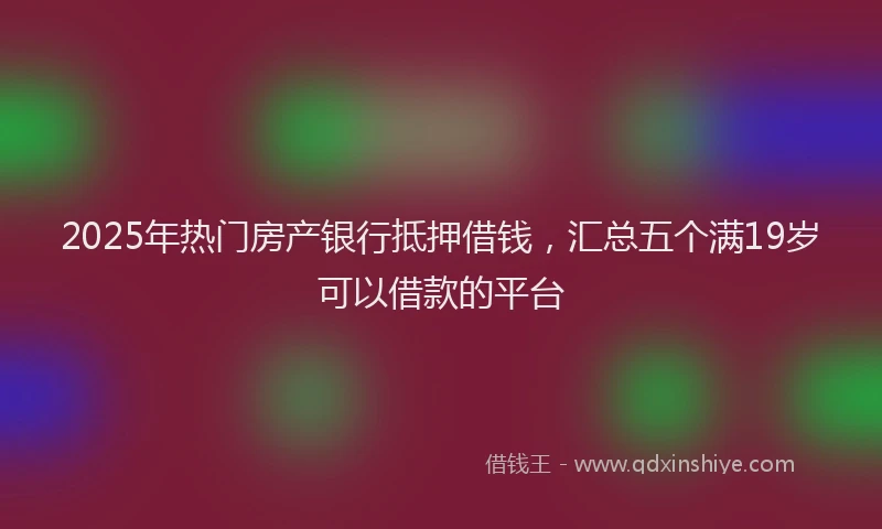 2025年热门房产银行抵押借钱，汇总五个满19岁可以借款的平台
