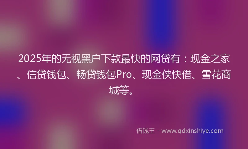 2025年的无视黑户下款最快的网贷有：现金之家、信贷钱包、畅贷钱包Pro、现金侠快借、雪花商城等。