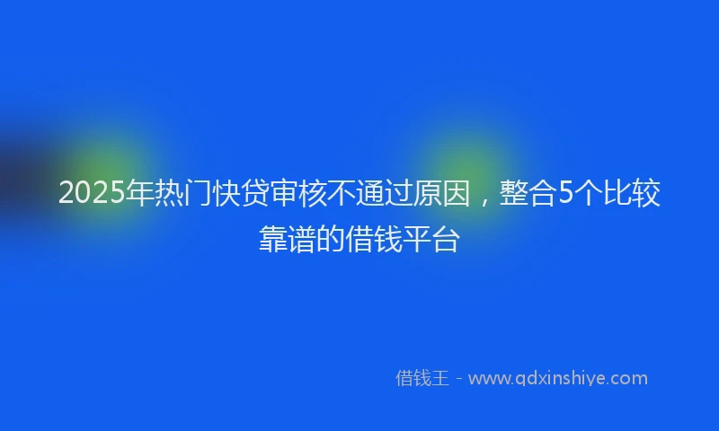 2025年热门快贷审核不通过原因，整合5个比较靠谱的借钱平台