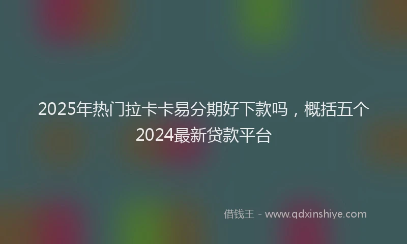 2025年热门拉卡卡易分期好下款吗，概括五个2024最新贷款平台