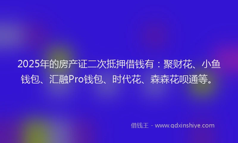 2025年的房产证二次抵押借钱有：聚财花、小鱼钱包、汇融Pro钱包、时代花、森森花呗通等。