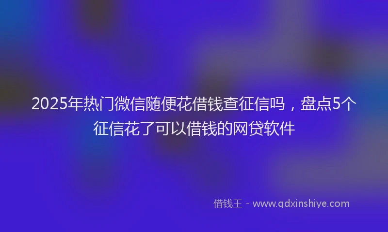 2025年热门微信随便花借钱查征信吗，盘点5个征信花了可以借钱的网贷软件