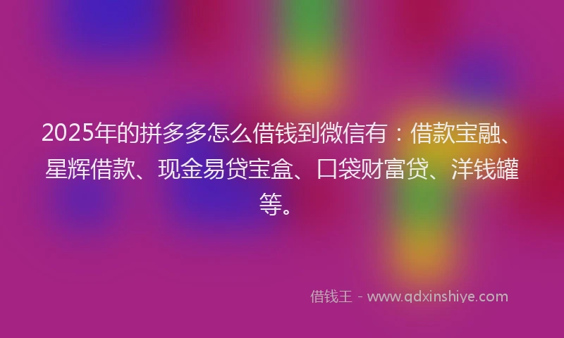 2025年的拼多多怎么借钱到微信有：借款宝融、星辉借款、现金易贷宝盒、口袋财富贷、洋钱罐等。