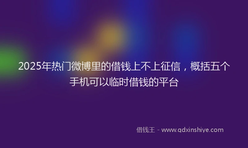 2025年热门微博里的借钱上不上征信，概括五个手机可以临时借钱的平台