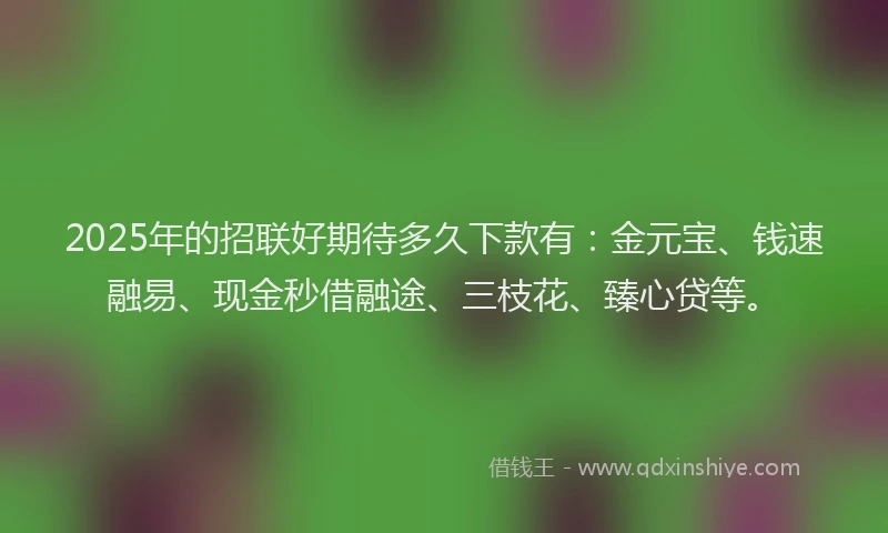 2025年的招联好期待多久下款有：金元宝、钱速融易、现金秒借融途、三枝花、臻心贷等。