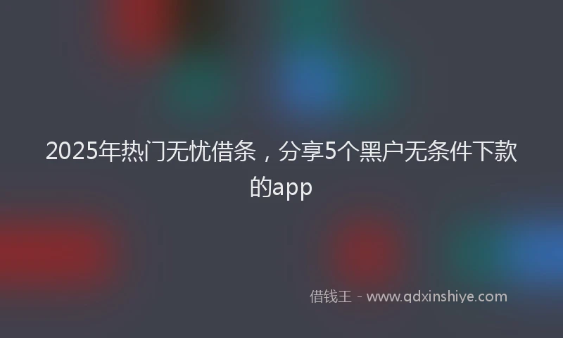 2025年热门无忧借条，分享5个黑户无条件下款的app