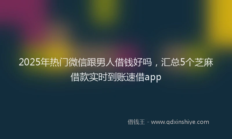 2025年热门微信跟男人借钱好吗，汇总5个芝麻借款实时到账速借app