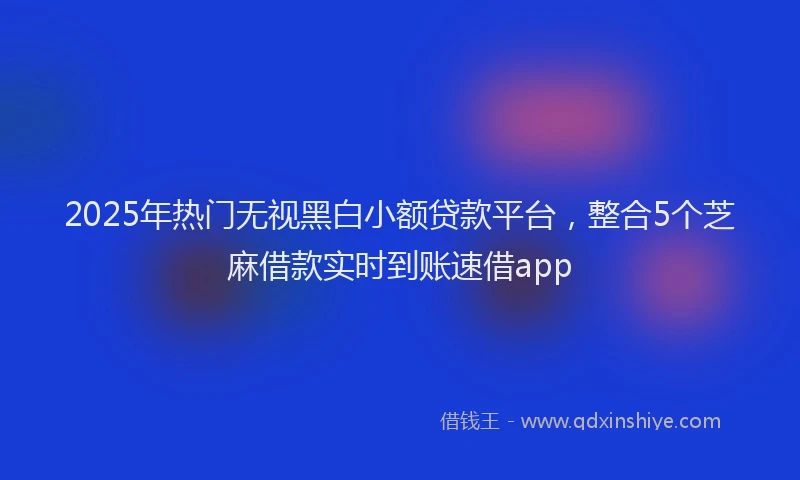 2025年热门无视黑白小额贷款平台，整合5个芝麻借款实时到账速借app