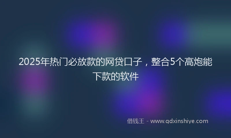 2025年热门必放款的网贷口子，整合5个高炮能下款的软件