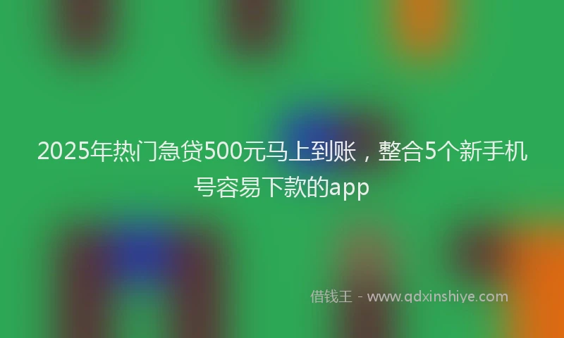 2025年热门急贷500元马上到账，整合5个新手机号容易下款的app