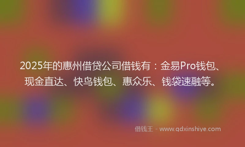 2025年的惠州借贷公司借钱有：金易Pro钱包、现金直达、快鸟钱包、惠众乐、钱袋速融等。