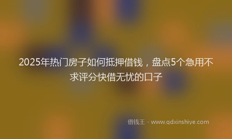 2025年热门房子如何抵押借钱，盘点5个急用不求评分快借无忧的口子