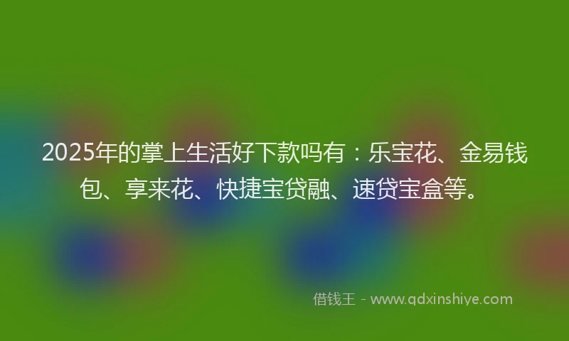 2025年的掌上生活好下款吗有：乐宝花、金易钱包、享来花、快捷宝贷融、速贷宝盒等。