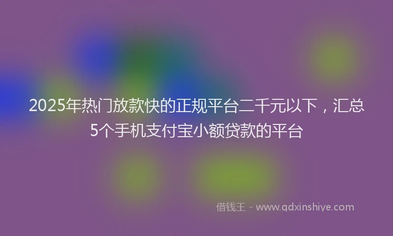 2025年热门放款快的正规平台二千元以下，汇总5个手机支付宝小额贷款的平台