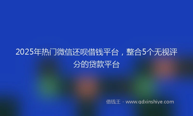 2025年热门微信还呗借钱平台，整合5个无视评分的贷款平台