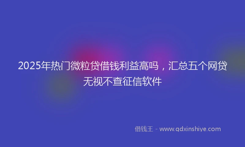 2025年热门微粒贷借钱利益高吗，汇总五个网贷无视不查征信软件