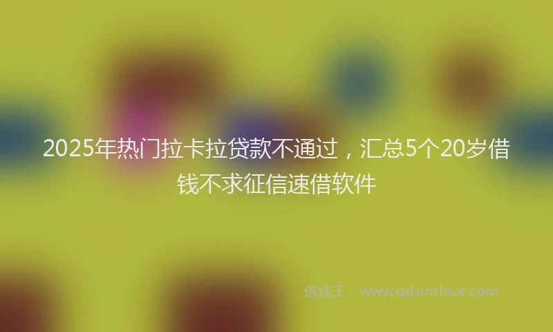 2025年热门拉卡拉贷款不通过，汇总5个20岁借钱不求征信速借软件
