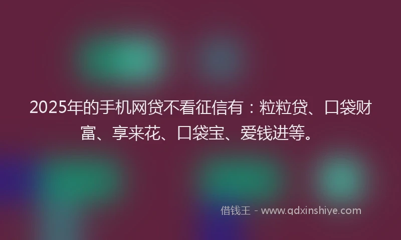 2025年的手机网贷不看征信有：粒粒贷、口袋财富、享来花、口袋宝、爱钱进等。
