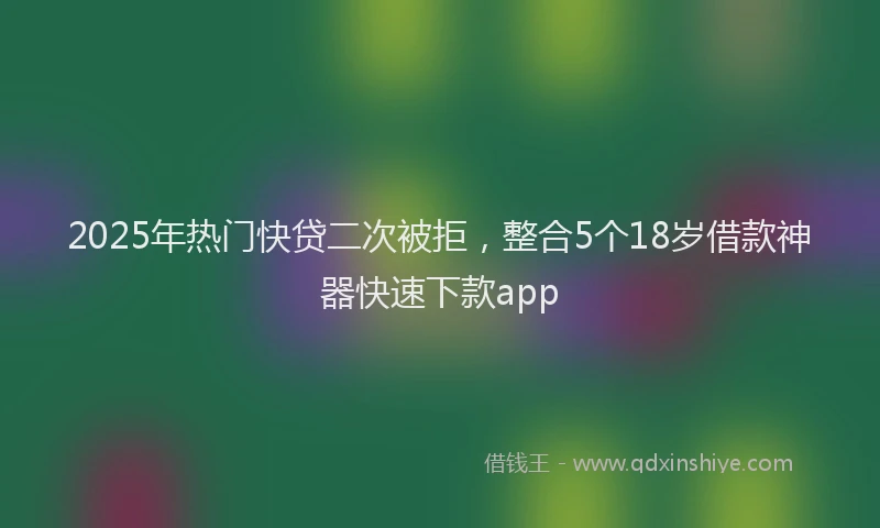 2025年热门快贷二次被拒，整合5个18岁借款神器快速下款app