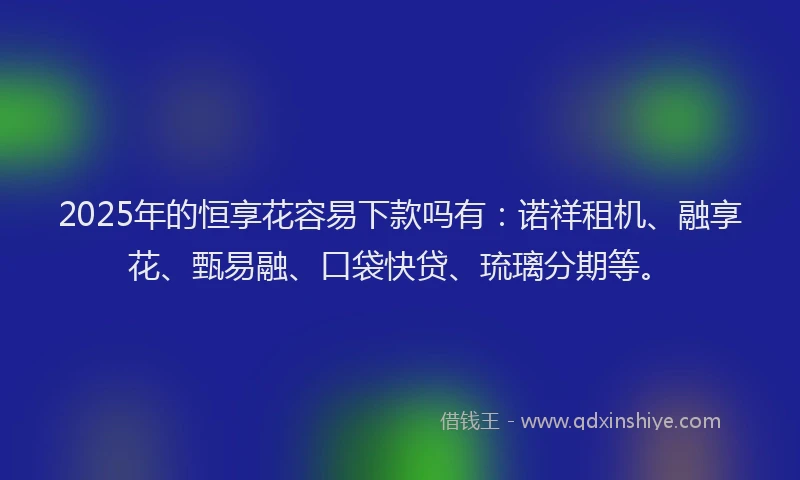2025年的恒享花容易下款吗有：诺祥租机、融享花、甄易融、口袋快贷、琉璃分期等。
