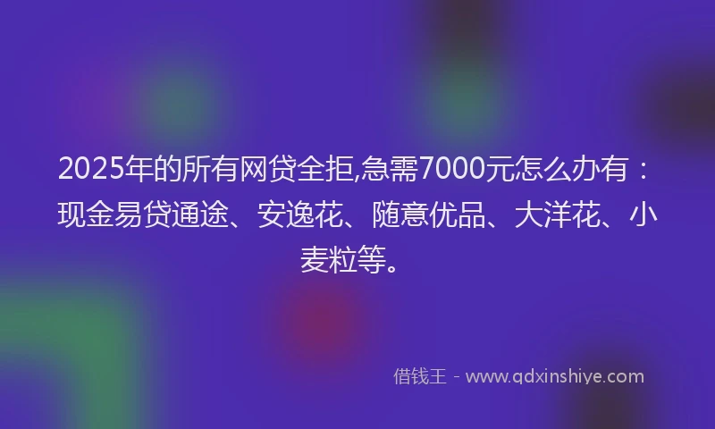 2025年的所有网贷全拒,急需7000元怎么办有：现金易贷通途、安逸花、随意优品、大洋花、小麦粒等。