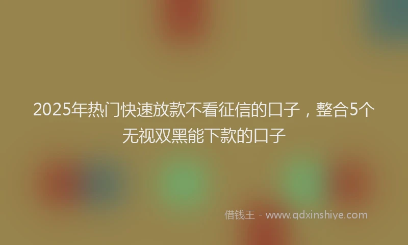 2025年热门快速放款不看征信的口子，整合5个无视双黑能下款的口子