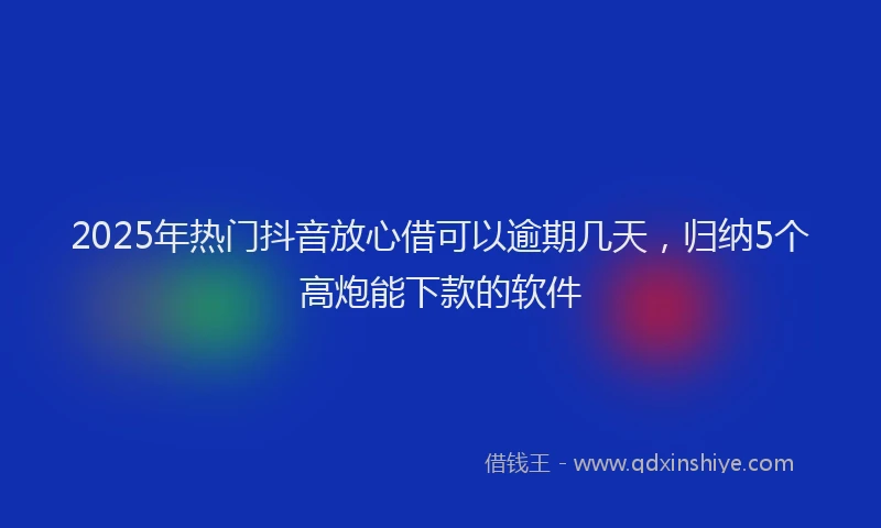 2025年热门抖音放心借可以逾期几天，归纳5个高炮能下款的软件