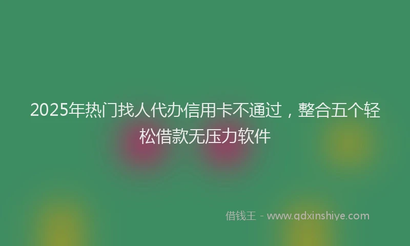 2025年热门找人代办信用卡不通过，整合五个轻松借款无压力软件
