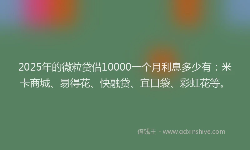 2025年的微粒贷借10000一个月利息多少有：米卡商城、易得花、快融贷、宜口袋、彩虹花等。