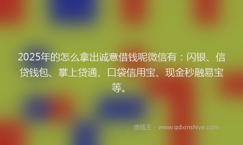 2025年的怎么拿出诚意借钱呢微信有：闪银、信贷钱包、掌上贷通、口袋信用宝、现金秒融易宝等。