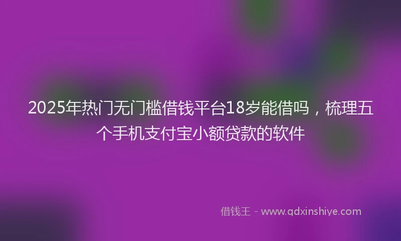 2025年热门无门槛借钱平台18岁能借吗，梳理五个手机支付宝小额贷款的软件