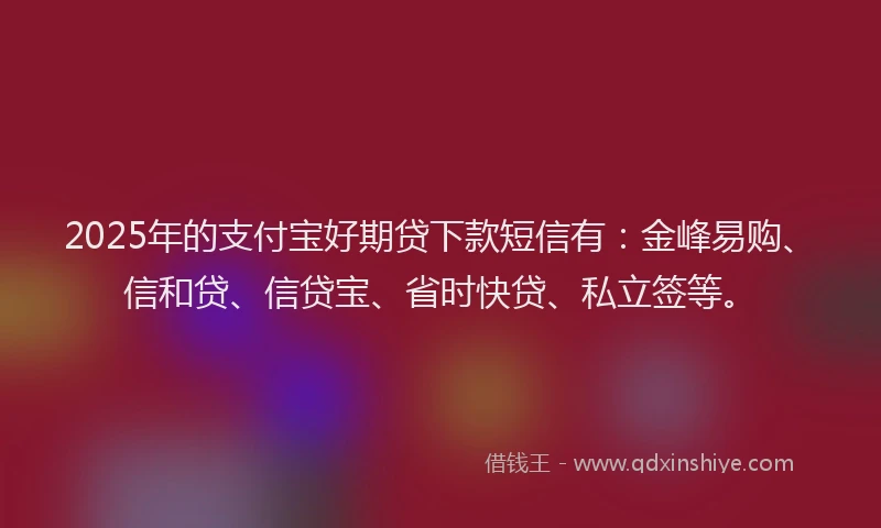2025年的支付宝好期贷下款短信有：金峰易购、信和贷、信贷宝、省时快贷、私立签等。