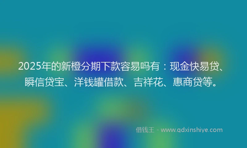 2025年的新橙分期下款容易吗有：现金快易贷、瞬信贷宝、洋钱罐借款、吉祥花、惠商贷等。