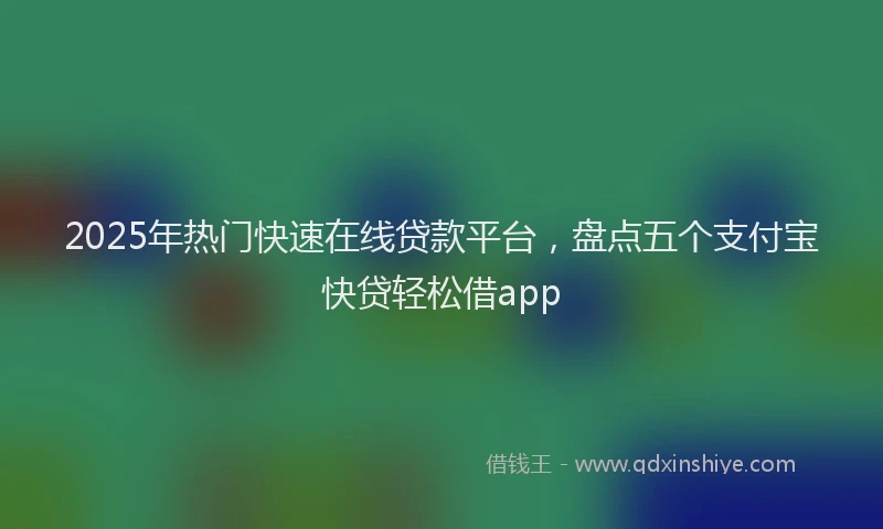 2025年热门快速在线贷款平台，盘点五个支付宝快贷轻松借app
