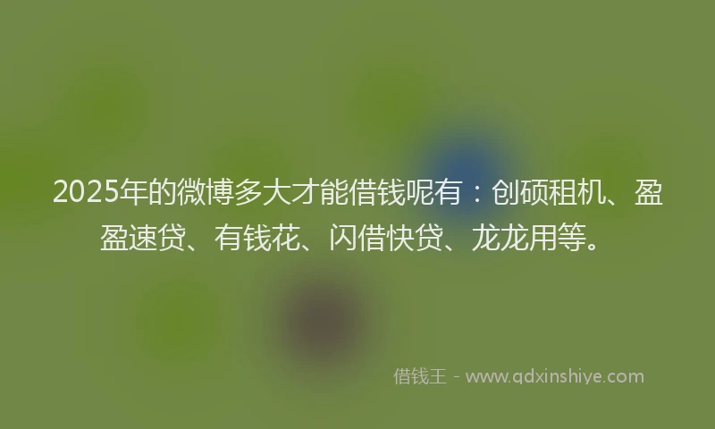 2025年的微博多大才能借钱呢有：创硕租机、盈盈速贷、有钱花、闪借快贷、龙龙用等。