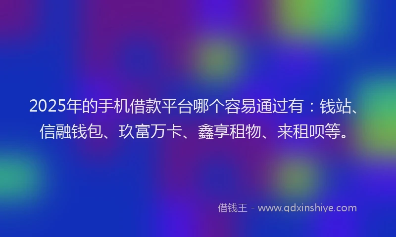 2025年的手机借款平台哪个容易通过有：钱站、信融钱包、玖富万卡、鑫享租物、来租呗等。