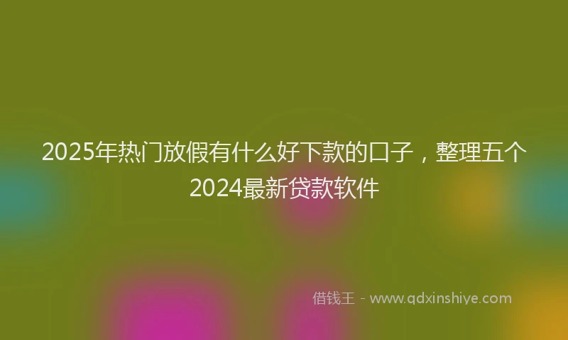 2025年热门放假有什么好下款的口子，整理五个2024最新贷款软件