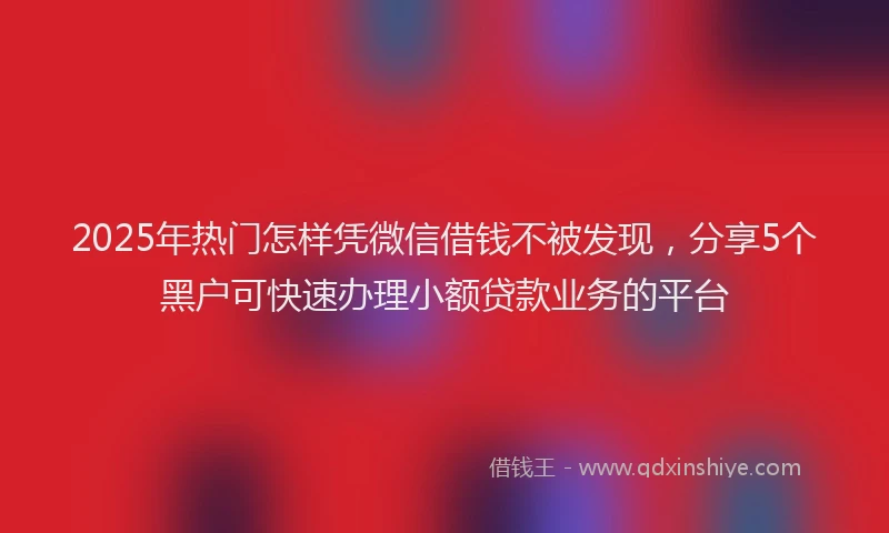 2025年热门怎样凭微信借钱不被发现，分享5个黑户可快速办理小额贷款业务的平台