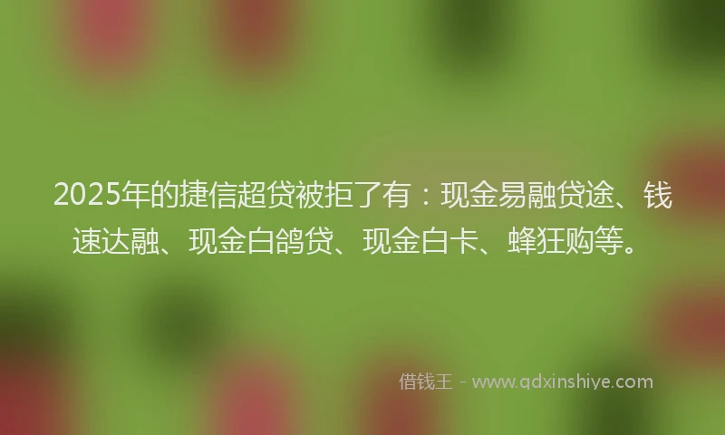 2025年的捷信超贷被拒了有：现金易融贷途、钱速达融、现金白鸽贷、现金白卡、蜂狂购等。